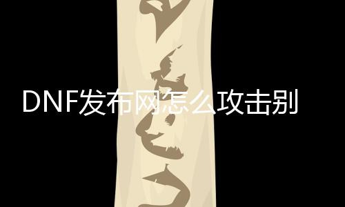 DNF发布网怎么攻击别人的私服（DNF发布网怎么加入别人的攻坚队）