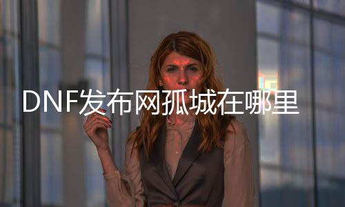 DNF发布网孤城在哪里