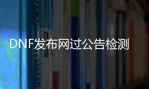 DNF发布网过公告检测（dnf游戏公告）