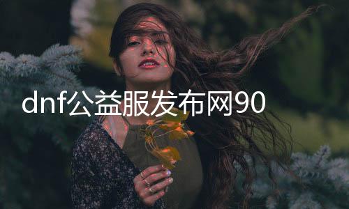 dnf公益服发布网90版本发布网（dnf公益服发布网哪个值得一玩）