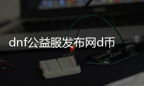 dnf公益服发布网d币介绍,如何获取dnf公益服发布网d币